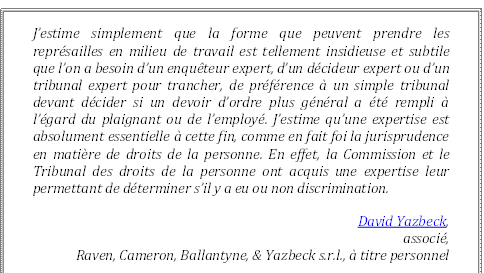 J’estime simplement que la forme que peuvent prendre les représailles en milieu de travail est tellement insidieuse et subtile que l’on a besoin d’un enquêteur expert, d’un décideur expert ou d’un tribunal expert pour trancher, de préférence à un simple tribunal devant décider si un devoir d’ordre plus général a été rempli à l’égard du plaignant ou de l’employé. J’estime qu’une expertise est absolument essentielle à cette fin, comme en fait foi la jurisprudence en matière de droits de la personne. En effet, la Commission et le Tribunal des droits de la personne ont acquis une expertise leur permettant de déterminer s’il y a eu ou non discrimination.
David Yazbeck, 
associé, 
Raven, Cameron, Ballantyne, & Yazbeck s.r.l., à titre personnel
