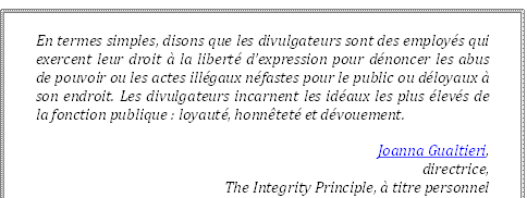 En termes simples, disons que les divulgateurs sont des employés qui exercent leur droit à la liberté d’expression pour dénoncer les abus de pouvoir ou les actes illégaux néfastes pour le public ou déloyaux à son endroit. Les divulgateurs incarnent les idéaux les plus élevés de la fonction publique : loyauté, honnêteté et dévouement.
Joanna Gualtieri, 
directrice, 
The Integrity Principle, à titre personnel
