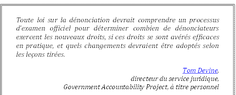 Toute loi sur la dénonciation devrait comprendre un processus d’examen officiel pour déterminer combien de dénonciateurs exercent les nouveaux droits, si ces droits se sont avérés efficaces en pratique, et quels changements devraient être adoptés selon les leçons tirées.
Tom Devine, 
directeur du service juridique, 
Government Accountability Project, à titre personnel
