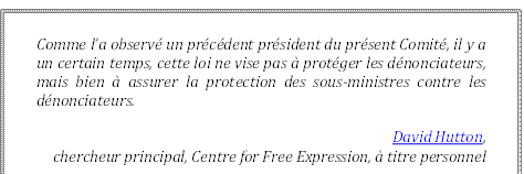 Comme l’a observé un précédent président du présent Comité, il y a un certain temps, cette loi ne vise pas à protéger les dénonciateurs, mais bien à assurer la protection des sous-ministres contre les dénonciateurs.
David Hutton, 
chercheur principal, Centre for Free Expression, à titre personnel
