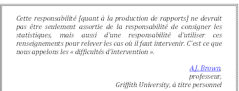 Cette responsabilité [quant à la production de rapports] ne devrait pas être seulement assortie de la responsabilité de consigner les statistiques, mais aussi d’une responsabilité d’utiliser ces renseignements pour relever les cas où il faut intervenir. C’est ce que nous appelons les « difficultés d’intervention ».
A.J. Brown,
 professeur, 
Griffith University, à titre personnel
