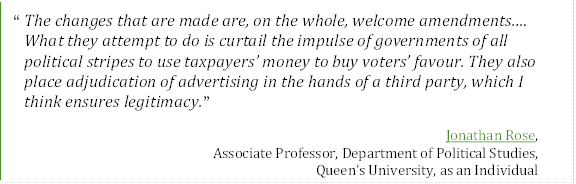 “The changes that are made are, on the whole, welcome amendments.… What they attempt to do is curtail the impulse of governments of all political stripes to use taxpayers’ money to buy voters’ favour. They also place adjudication of advertising in the hands of a third party, which I think ensures legitimacy.”
Jonathan Rose, 
Associate Professor, Department of Political Studies,
Queen’s University, as an Individual
