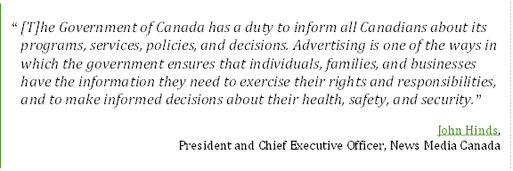 “[T]he Government of Canada has a duty to inform all Canadians about its programs, services, policies, and decisions. Advertising is one of the ways in which the government ensures that individuals, families, and businesses have the information they need to exercise their rights and responsibilities, and to make informed decisions about their health, safety, and security.”
John Hinds, 
President and Chief Executive Officer, News Media Canada
