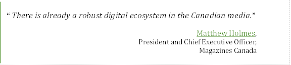 “There is already a robust digital ecosystem in the Canadian media.”
Matthew Holmes, 
President and Chief Executive Officer, 
Magazines Canada

