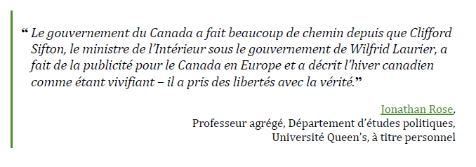 “Le gouvernement du Canada a fait beaucoup de chemin depuis que Clifford Sifton, le ministre de l’Intérieur sous le gouvernement de Wilfrid Laurier, a fait de la publicité pour le Canada en Europe et a décrit l’hiver canadien comme étant vivifiant – il a pris des libertés avec la vérité.”
Jonathan Rose,
Professeur agrégé, Département d’études politiques,
Université Queen’s, à titre personnel
