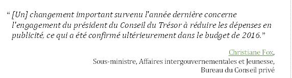 “ [Un] changement important survenu l'année dernière concerne l'engagement du président du Conseil du Trésor à réduire les dépenses en publicité, ce qui a été confirmé ultérieurement dans le budget de 2016.”
Christiane Fox, 
Sous-ministre, Affaires intergouvernementales et Jeunesse, 
Bureau du Conseil privé
