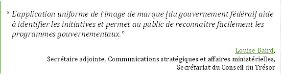 “L’application uniforme de l’image de marque [du gouvernement fédéral] aide à identifier les initiatives et permet au public de reconnaître facilement les programmes gouvernementaux.”
Louise Baird, 
Secrétaire adjointe, Communications stratégiques et affaires ministérielles, 
Secrétariat du Conseil du Trésor
