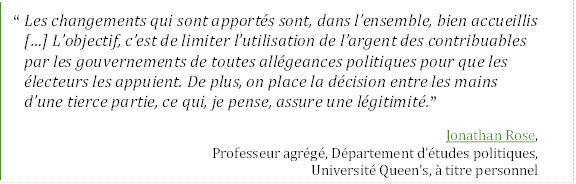 “Les changements qui sont apportés sont, dans l’ensemble, bien accueillis […] L’objectif, c’est de limiter l’utilisation de l’argent des contribuables 
par les gouvernements de toutes allégeances politiques pour que les électeurs les appuient. De plus, on place la décision entre les mains 
d’une tierce partie, ce qui, je pense, assure une légitimité.”
Jonathan Rose, 
Professeur agrégé, Département d’études politiques,
Université Queen’s, à titre personnel
