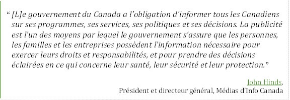 “ [L]e gouvernement du Canada a l’obligation d’informer tous les Canadiens sur ses programmes, ses services, ses politiques et ses décisions. La publicité est l’un des moyens par lequel le gouvernement s’assure que les personnes, les familles et les entreprises possèdent l’information nécessaire pour exercer leurs droits et responsabilités, et pour prendre des décisions éclairées en ce qui concerne leur santé, leur sécurité et leur protection.”
John Hinds,
Président et directeur général, Médias d’Info Canada
