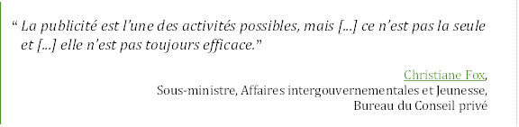 “	La publicité est l’une des activités possibles, mais [...] ce n’est pas la seule et [...] elle n’est pas toujours efficace.”
Christiane Fox,
Sous-ministre, Affaires intergouvernementales et Jeunesse,
Bureau du Conseil privé
