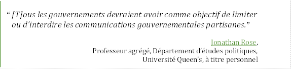 “ [T]ous les gouvernements devraient avoir comme objectif de limiter 
ou d’interdire les communications gouvernementales partisanes.”
Jonathan Rose,
Professeur agrégé, Département d’études politiques,
Université Queen’s, à titre personnel
