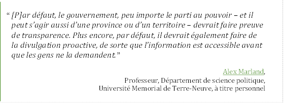 “ [P]ar défaut, le gouvernement, peu importe le parti au pouvoir – et il 
peut s’agir aussi d’une province ou d’un territoire – devrait faire preuve 
de transparence. Plus encore, par défaut, il devrait également faire de 
la divulgation proactive, de sorte que l’information est accessible avant 
que les gens ne la demandent.”
Alex Marland,
Professeur, Département de science politique,
Université Memorial de Terre-Neuve, à titre personnel
